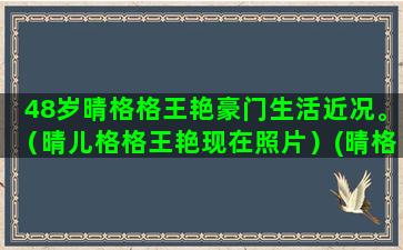 48岁晴格格王艳豪门生活近况。（晴儿格格王艳现在照片）(晴格格王艳的家)