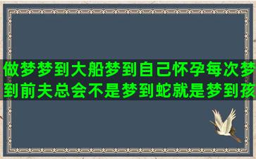 做梦梦到大船梦到自己怀孕每次梦到前夫总会不是梦到蛇就是梦到孩子还梦到关窗户梦到黄河(做梦梦到大葱)