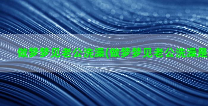 做梦梦见老公洗澡(做梦梦见老公洗澡是什么意思)