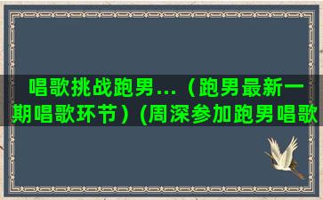 唱歌挑战跑男...（跑男最新一期唱歌环节）(周深参加跑男唱歌视频)