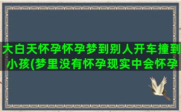 大白天怀孕怀孕梦到别人开车撞到小孩(梦里没有怀孕现实中会怀孕吗)