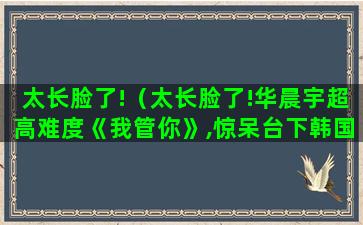 太长脸了!（太长脸了!华晨宇超高难度《我管你》,惊呆台下韩国歌手）(脸太长了怎么办)