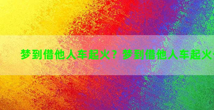 梦到借他人车起火？梦到借他人车起火什么意思