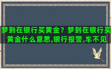 梦到在银行买黄金？梦到在银行买黄金什么意思,银行报警,车不见了