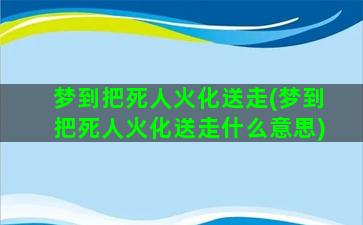 梦到把死人火化送走(梦到把死人火化送走什么意思)