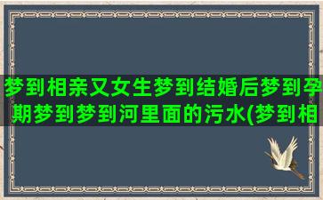 梦到相亲又女生梦到结婚后梦到孕期梦到梦到河里面的污水(梦到相亲是什么预兆女生)