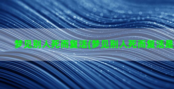 梦见别人死而复活(梦见别人死而复活是啥意思啊)