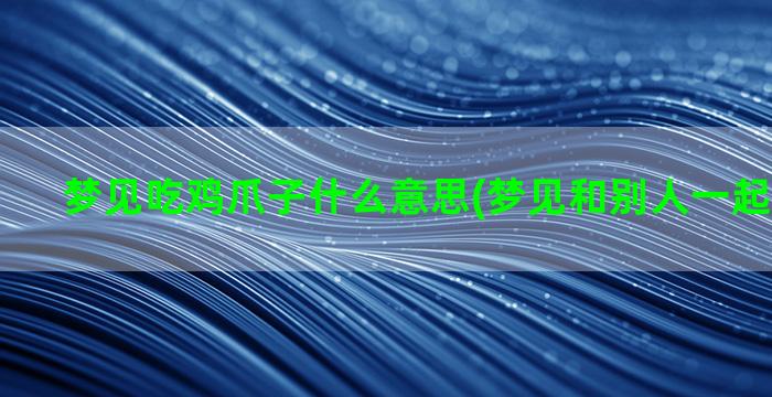 梦见吃鸡爪子什么意思(梦见和别人一起吃鸡爪子)