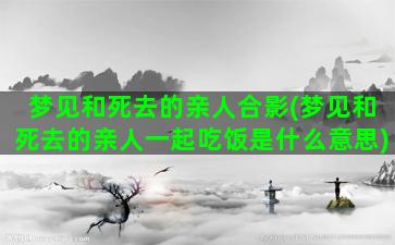 梦见和死去的亲人合影(梦见和死去的亲人一起吃饭是什么意思)