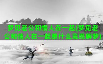 梦见老公和情人在一起(梦见老公和情人在一起是什么意思解梦)