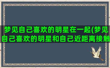 梦见自己喜欢的明星在一起(梦见自己喜欢的明星和自己近距离接触)