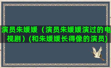 演员朱媛媛（演员朱媛媛演过的电视剧）(和朱媛媛长得像的演员)