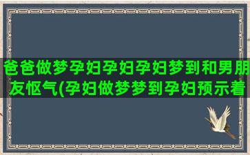 爸爸做梦孕妇孕妇孕妇梦到和男朋友怄气(孕妇做梦梦到孕妇预示着什么)