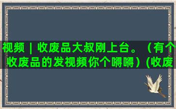 视频︱收废品大叔刚上台。（有个收废品的发视频你个嘚嘚）(收废品的大叔)